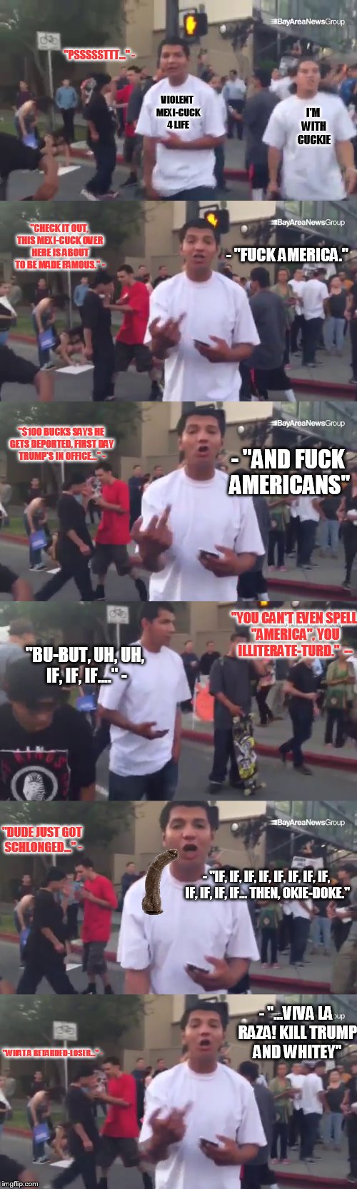 "PSSSSSTTT..." -; VIOLENT MEXI-CUCK 4 LIFE; I'M WITH CUCKIE; "CHECK IT OUT, THIS MEXI-CUCK OVER HERE IS ABOUT TO BE MADE FAMOUS." -; - "FUCK AMERICA."; "$100 BUCKS SAYS HE GETS DEPORTED, FIRST DAY TRUMP'S IN OFFICE..." -; - "AND FUCK AMERICANS"; "YOU CAN'T EVEN SPELL "AMERICA", YOU ILLITERATE-TURD."  --; "BU-BUT, UH, UH, IF, IF, IF...." -; "DUDE JUST GOT SCHLONGED..." -; - "IF, IF, IF, IF, IF, IF, IF, IF, IF, IF, IF, IF... THEN, OKIE-DOKE."; - "...VIVA LA RAZA! KILL TRUMP AND WHITEY"; "WHAT A RETARDED-LOSER..." - | made w/ Imgflip meme maker