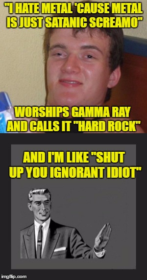 Gamma Ray is power metal, people! | "I HATE METAL 'CAUSE METAL IS JUST SATANIC SCREAMO"; WORSHIPS GAMMA RAY AND CALLS IT "HARD ROCK"; AND I'M LIKE "SHUT UP YOU IGNORANT IDIOT" | image tagged in 10 guy,kill yourself guy,memes,idiot,ignorant,heavy metal | made w/ Imgflip meme maker