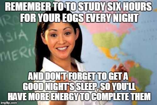 Unhelpful High School Teacher Meme | REMEMBER TO TO STUDY SIX HOURS FOR YOUR EOGS EVERY NIGHT; AND DON'T FORGET TO GET A GOOD NIGHT'S SLEEP, SO YOU'LL HAVE MORE ENERGY TO COMPLETE THEM | image tagged in memes,unhelpful high school teacher | made w/ Imgflip meme maker
