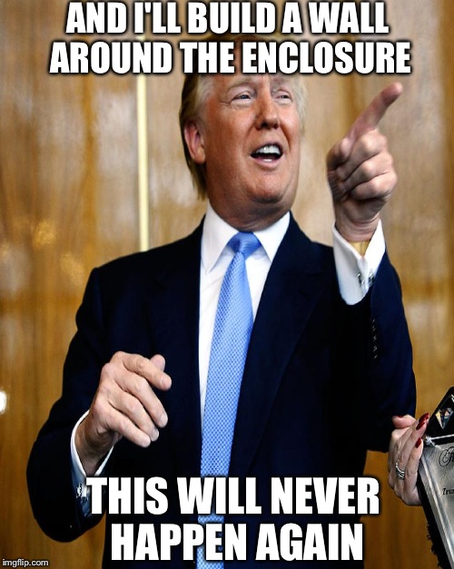 AND I'LL BUILD A WALL AROUND THE ENCLOSURE THIS WILL NEVER HAPPEN AGAIN | made w/ Imgflip meme maker