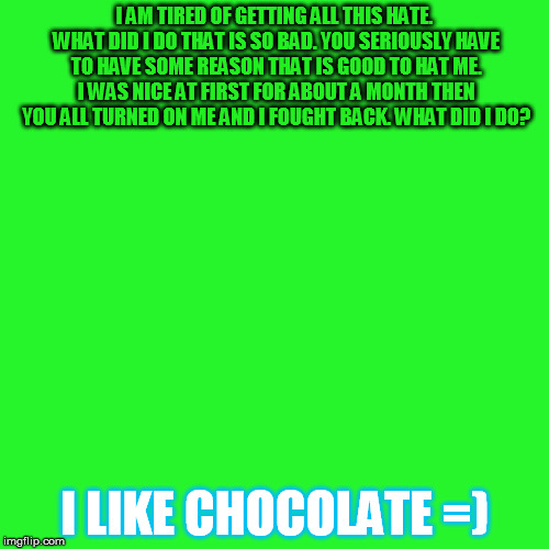 Greenscreen | I AM TIRED OF GETTING ALL THIS HATE. WHAT DID I DO THAT IS SO BAD. YOU SERIOUSLY HAVE TO HAVE SOME REASON THAT IS GOOD TO HAT ME. I WAS NICE AT FIRST FOR ABOUT A MONTH THEN YOU ALL TURNED ON ME AND I FOUGHT BACK. WHAT DID I DO? I LIKE CHOCOLATE =) | image tagged in greenscreen | made w/ Imgflip meme maker