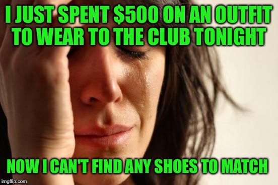 First World Problems Meme | I JUST SPENT $500 ON AN OUTFIT TO WEAR TO THE CLUB TONIGHT; NOW I CAN'T FIND ANY SHOES TO MATCH | image tagged in memes,first world problems | made w/ Imgflip meme maker