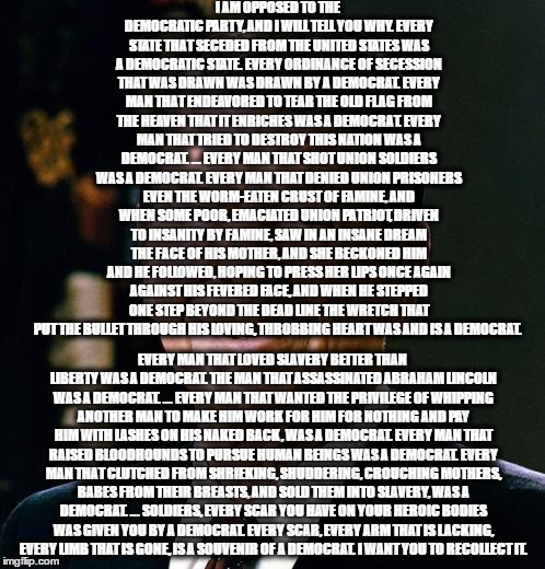 Ronald Reagan face | I AM OPPOSED TO THE DEMOCRATIC PARTY, AND I WILL TELL YOU WHY. EVERY STATE THAT SECEDED FROM THE UNITED STATES WAS A DEMOCRATIC STATE. EVERY ORDINANCE OF SECESSION THAT WAS DRAWN WAS DRAWN BY A DEMOCRAT. EVERY MAN THAT ENDEAVORED TO TEAR THE OLD FLAG FROM THE HEAVEN THAT IT ENRICHES WAS A DEMOCRAT. EVERY MAN THAT TRIED TO DESTROY THIS NATION WAS A DEMOCRAT.
... EVERY MAN THAT SHOT UNION SOLDIERS WAS A DEMOCRAT. EVERY MAN THAT DENIED UNION PRISONERS EVEN THE WORM-EATEN CRUST OF FAMINE, AND WHEN SOME POOR, EMACIATED UNION PATRIOT, DRIVEN TO INSANITY BY FAMINE, SAW IN AN INSANE DREAM THE FACE OF HIS MOTHER, AND SHE BECKONED HIM AND HE FOLLOWED, HOPING TO PRESS HER LIPS ONCE AGAIN AGAINST HIS FEVERED FACE, AND WHEN HE STEPPED ONE STEP BEYOND THE DEAD LINE THE WRETCH THAT PUT THE BULLET THROUGH HIS LOVING, THROBBING HEART WAS AND IS A DEMOCRAT. EVERY MAN THAT LOVED SLAVERY BETTER THAN LIBERTY WAS A DEMOCRAT. THE MAN THAT ASSASSINATED ABRAHAM LINCOLN WAS A DEMOCRAT.
... EVERY MAN THAT WANTED THE PRIVILEGE OF WHIPPING ANOTHER MAN TO MAKE HIM WORK FOR HIM FOR NOTHING AND PAY HIM WITH LASHES ON HIS NAKED BACK, WAS A DEMOCRAT. EVERY MAN THAT RAISED BLOODHOUNDS TO PURSUE HUMAN BEINGS WAS A DEMOCRAT. EVERY MAN THAT CLUTCHED FROM SHRIEKING, SHUDDERING, CROUCHING MOTHERS, BABES FROM THEIR BREASTS, AND SOLD THEM INTO SLAVERY, WAS A DEMOCRAT.
... SOLDIERS, EVERY SCAR YOU HAVE ON YOUR HEROIC BODIES WAS GIVEN YOU BY A DEMOCRAT. EVERY SCAR, EVERY ARM THAT IS LACKING, EVERY LIMB THAT IS GONE, IS A SOUVENIR OF A DEMOCRAT. I WANT YOU TO RECOLLECT IT. | image tagged in ronald reagan face | made w/ Imgflip meme maker