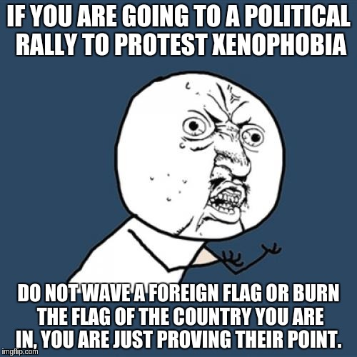 Y U No Meme | IF YOU ARE GOING TO A POLITICAL RALLY TO PROTEST XENOPHOBIA; DO NOT WAVE A FOREIGN FLAG OR BURN THE FLAG OF THE COUNTRY YOU ARE IN, YOU ARE JUST PROVING THEIR POINT. | image tagged in memes,y u no,AdviceAnimals | made w/ Imgflip meme maker