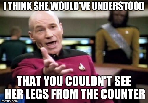 Picard Wtf Meme | I THINK SHE WOULD'VE UNDERSTOOD THAT YOU COULDN'T SEE HER LEGS FROM THE COUNTER | image tagged in memes,picard wtf | made w/ Imgflip meme maker