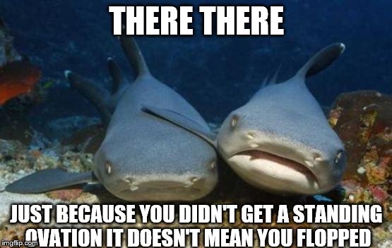 When You're a Shark that Works at Sea World. | THERE THERE; JUST BECAUSE YOU DIDN'T GET A STANDING OVATION IT DOESN'T MEAN YOU FLOPPED | image tagged in empathetic shark | made w/ Imgflip meme maker