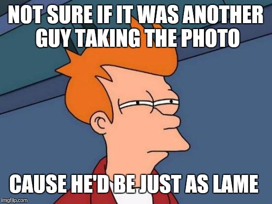 Futurama Fry Meme | NOT SURE IF IT WAS ANOTHER GUY TAKING THE PHOTO CAUSE HE'D BE JUST AS LAME | image tagged in memes,futurama fry | made w/ Imgflip meme maker