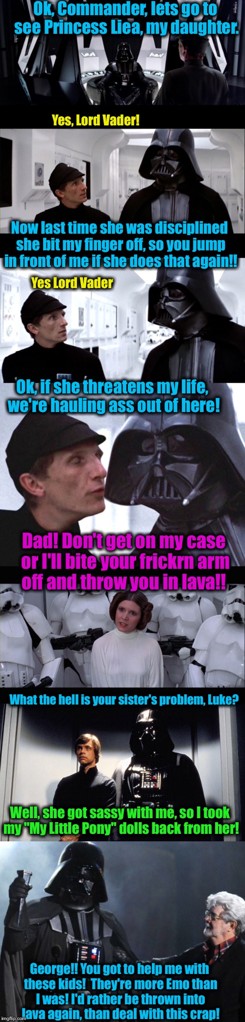 Anakin's Emo teen years come back to haunt him........ | Ok, Commander, lets go to see Princess Liea, my daughter. Yes, Lord Vader! Now last time she was disciplined she bit my finger off, so you jump in front of me if she does that again!! Yes Lord Vader; Ok, if she threatens my life, we're hauling ass out of here! Dad! Don't get on my case or I'll bite your frickrn arm off and throw you in lava!! What the hell is your sister's problem, Luke? Well, she got sassy with me, so I took my "My Little Pony" dolls back from her! George!! You got to help me with these kids!  They're more Emo than I was! I'd rather be thrown into lava again, than deal with this crap! | image tagged in darth vader luke skywalker,darth vader leia,memes,funny memes,star wars,emo | made w/ Imgflip meme maker
