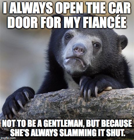 Confession Bear | I ALWAYS OPEN THE CAR DOOR FOR MY FIANCÉE; NOT TO BE A GENTLEMAN, BUT BECAUSE SHE'S ALWAYS SLAMMING IT SHUT. | image tagged in memes,confession bear,AdviceAnimals | made w/ Imgflip meme maker