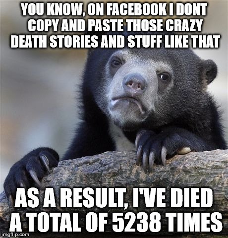 I saw a few other memes about this topic, so I decided to do one too... | YOU KNOW, ON FACEBOOK I DONT COPY AND PASTE THOSE CRAZY DEATH STORIES AND STUFF LIKE THAT; AS A RESULT, I'VE DIED A TOTAL OF 5238 TIMES | image tagged in memes,confession bear | made w/ Imgflip meme maker