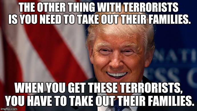 Laughing Donald Trump | THE OTHER THING WITH TERRORISTS IS YOU NEED TO TAKE OUT THEIR FAMILIES. WHEN YOU GET THESE TERRORISTS, YOU HAVE TO TAKE OUT THEIR FAMILIES. | image tagged in laughing donald trump | made w/ Imgflip meme maker