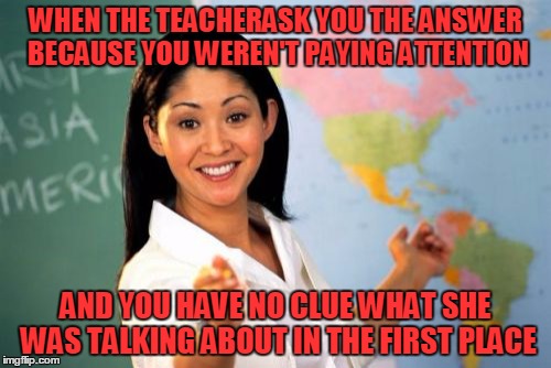 Unhelpful High School Teacher | WHEN THE TEACHERASK YOU THE ANSWER BECAUSE YOU WEREN'T PAYING ATTENTION; AND YOU HAVE NO CLUE WHAT SHE WAS TALKING ABOUT IN THE FIRST PLACE | image tagged in memes,unhelpful high school teacher | made w/ Imgflip meme maker