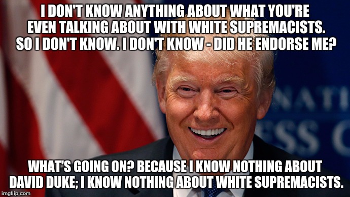 Laughing Donald Trump | I DON'T KNOW ANYTHING ABOUT WHAT YOU'RE EVEN TALKING ABOUT WITH WHITE SUPREMACISTS. SO I DON'T KNOW. I DON'T KNOW - DID HE ENDORSE ME? WHAT'S GOING ON? BECAUSE I KNOW NOTHING ABOUT DAVID DUKE; I KNOW NOTHING ABOUT WHITE SUPREMACISTS. | image tagged in laughing donald trump | made w/ Imgflip meme maker