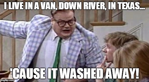 Chris Farley lives in a van down river now | I LIVE IN A VAN, DOWN RIVER, IN TEXAS... 'CAUSE IT WASHED AWAY! | image tagged in chris farley lives in a van down river now | made w/ Imgflip meme maker