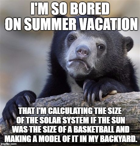 Try it! It's a good way to spend your free time! | I'M SO BORED ON SUMMER VACATION; THAT I'M CALCULATING THE SIZE OF THE SOLAR SYSTEM IF THE SUN WAS THE SIZE OF A BASKETBALL AND MAKING A MODEL OF IT IN MY BACKYARD. | image tagged in memes,confession bear,overly nerdy nerd | made w/ Imgflip meme maker