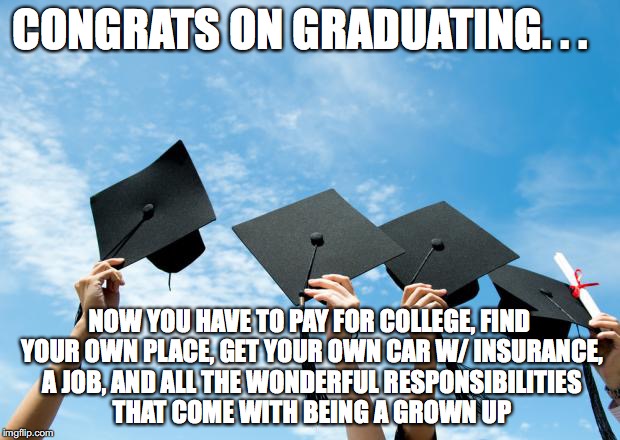college graduation | CONGRATS ON GRADUATING. . . NOW YOU HAVE TO PAY FOR COLLEGE, FIND YOUR OWN PLACE, GET YOUR OWN CAR W/ INSURANCE, A JOB, AND ALL THE WONDERFUL RESPONSIBILITIES THAT COME WITH BEING A GROWN UP | image tagged in college graduation | made w/ Imgflip meme maker