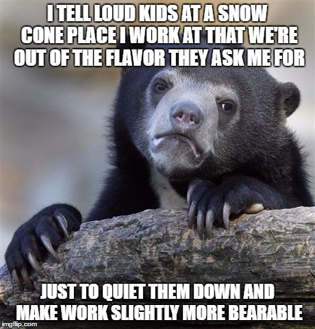 Confession Bear | I TELL LOUD KIDS AT A SNOW CONE PLACE I WORK AT THAT WE'RE OUT OF THE FLAVOR THEY ASK ME FOR; JUST TO QUIET THEM DOWN AND MAKE WORK SLIGHTLY MORE BEARABLE | image tagged in memes,confession bear,AdviceAnimals | made w/ Imgflip meme maker