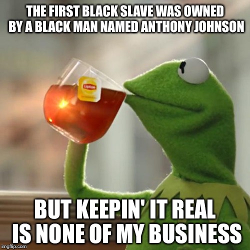 But That's None Of My Business Meme | THE FIRST BLACK SLAVE WAS OWNED BY A BLACK MAN NAMED ANTHONY JOHNSON BUT KEEPIN' IT REAL IS NONE OF MY BUSINESS | image tagged in memes,but thats none of my business,kermit the frog | made w/ Imgflip meme maker