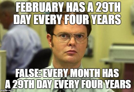 Dwight Schrute Meme | FEBRUARY HAS A 29TH DAY EVERY FOUR YEARS; FALSE: EVERY MONTH HAS A 29TH DAY EVERY FOUR YEARS | image tagged in memes,dwight schrute | made w/ Imgflip meme maker