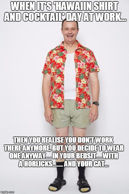 hawaii, | WHEN IT'S 'HAWAIIN SHIRT AND COCKTAIL' DAY AT WORK... THEN YOU REALISE YOU DON'T WORK THERE ANYMORE, BUT YOU DECIDE TO WEAR ONE ANYWAY.....IN YOUR BEDSIT.....WITH A HORLICKS........ AND YOUR CAT... | image tagged in shirt | made w/ Imgflip meme maker