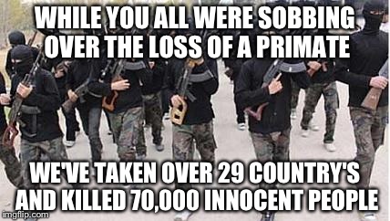 ISIS | WHILE YOU ALL WERE SOBBING OVER THE LOSS OF A PRIMATE; WE'VE TAKEN OVER 29 COUNTRY'S AND KILLED 70,000 INNOCENT PEOPLE | image tagged in isis | made w/ Imgflip meme maker