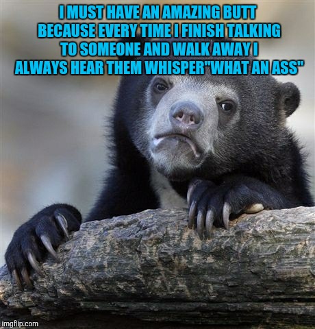 Confession Bear | I MUST HAVE AN AMAZING BUTT BECAUSE EVERY TIME I FINISH TALKING TO SOMEONE AND WALK AWAY I ALWAYS HEAR THEM WHISPER"WHAT AN ASS" | image tagged in memes,confession bear | made w/ Imgflip meme maker