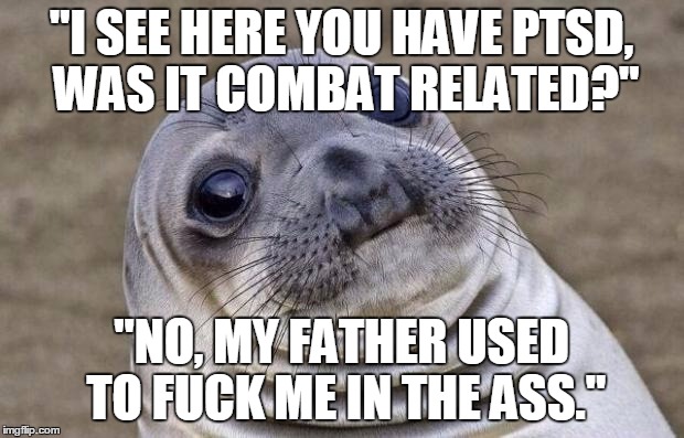 Awkward Moment Sealion Meme | "I SEE HERE YOU HAVE PTSD, WAS IT COMBAT RELATED?"; "NO, MY FATHER USED TO FUCK ME IN THE ASS." | image tagged in memes,awkward moment sealion,AdviceAnimals | made w/ Imgflip meme maker