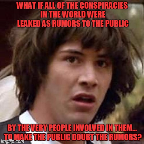 Woah... I mean, WOAH | WHAT IF ALL OF THE CONSPIRACIES IN THE WORLD WERE LEAKED AS RUMORS TO THE PUBLIC; BY THE VERY PEOPLE INVOLVED IN THEM... TO MAKE THE PUBLIC DOUBT THE RUMORS? | image tagged in memes,conspiracy keanu,woah,illuminati,conspiracy,new world order | made w/ Imgflip meme maker