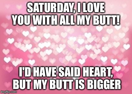 Hearts | SATURDAY, I LOVE YOU WITH ALL MY BUTT! I'D HAVE SAID HEART, BUT MY BUTT IS BIGGER | image tagged in hearts | made w/ Imgflip meme maker