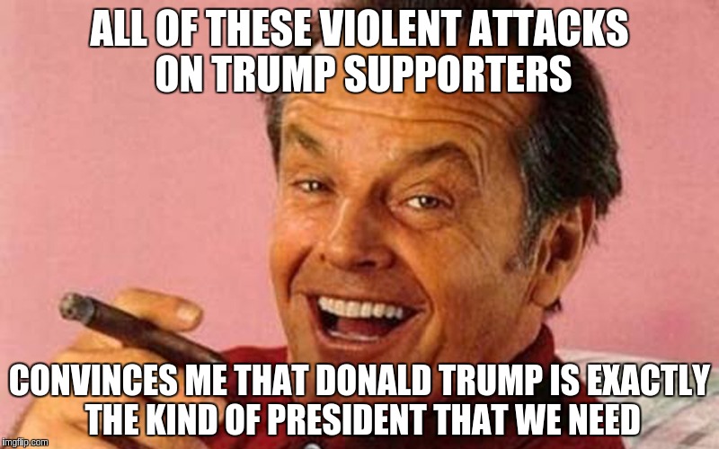Happy Jack Nicholson | ALL OF THESE VIOLENT ATTACKS ON TRUMP SUPPORTERS; CONVINCES ME THAT DONALD TRUMP IS EXACTLY THE KIND OF PRESIDENT THAT WE NEED | image tagged in nicholson,memes | made w/ Imgflip meme maker