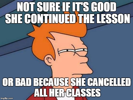 Futurama Fry | NOT SURE IF IT'S GOOD SHE CONTINUED THE LESSON; OR BAD BECAUSE SHE CANCELLED ALL HER CLASSES | image tagged in memes,futurama fry | made w/ Imgflip meme maker