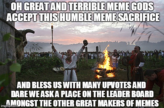 OH GREAT AND TERRIBLE MEME GODS ACCEPT THIS HUMBLE MEME SACRIFICE; AND BLESS US WITH MANY UPVOTES AND DARE WE ASK A PLACE ON THE LEADER BOARD AMONGST THE OTHER GREAT MAKERS OF MEMES | image tagged in the memegods demand a sacrifice and mus be apeased | made w/ Imgflip meme maker