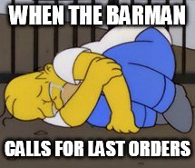 Homer upset | WHEN THE BARMAN; CALLS FOR LAST ORDERS | image tagged in homer upset | made w/ Imgflip meme maker