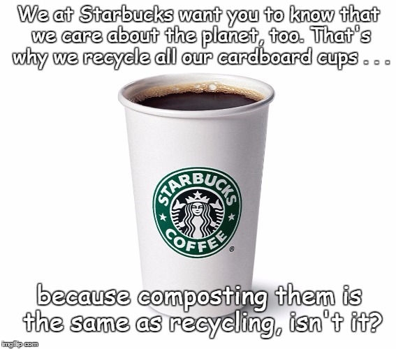 Recycling? | We at Starbucks want you to know that we care about the planet, too. That's why we recycle all our cardboard cups . . . because composting them is the same as recycling, isn't it? | image tagged in starbucks' coffee | made w/ Imgflip meme maker