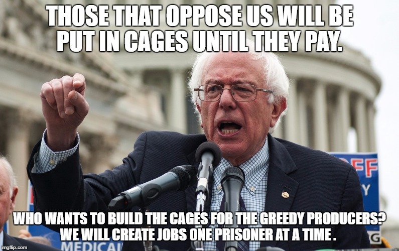 Bernie Sanders | THOSE THAT OPPOSE US WILL BE PUT IN CAGES UNTIL THEY PAY. WHO WANTS TO BUILD THE CAGES FOR THE GREEDY PRODUCERS? WE WILL CREATE JOBS ONE PRISONER AT A TIME . | image tagged in bernie sanders | made w/ Imgflip meme maker