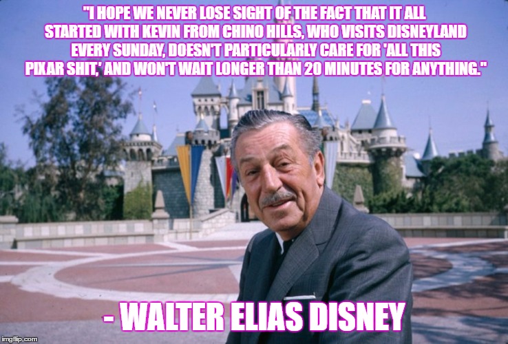 WaltDisney |  "I HOPE WE NEVER LOSE SIGHT OF THE FACT THAT IT ALL STARTED WITH KEVIN FROM CHINO HILLS, WHO VISITS DISNEYLAND EVERY SUNDAY, DOESN'T PARTICULARLY CARE FOR 'ALL THIS PIXAR SHIT,' AND WON'T WAIT LONGER THAN 20 MINUTES FOR ANYTHING."; - WALTER ELIAS DISNEY | image tagged in waltdisney | made w/ Imgflip meme maker