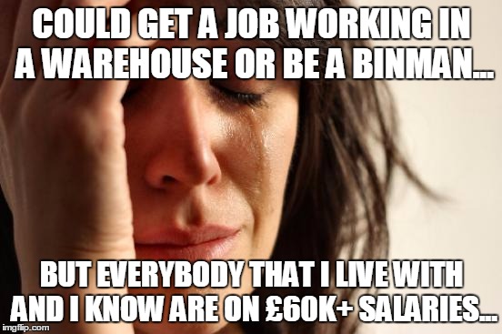 First World Problems Meme | COULD GET A JOB WORKING IN A WAREHOUSE OR BE A BINMAN... BUT EVERYBODY THAT I LIVE WITH AND I KNOW ARE ON £60K+ SALARIES... | image tagged in memes,first world problems | made w/ Imgflip meme maker