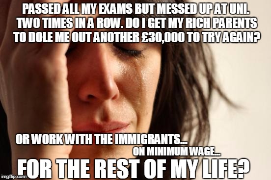 First World Problems | PASSED ALL MY EXAMS BUT MESSED UP AT UNI. TWO TIMES IN A ROW. DO I GET MY RICH PARENTS TO DOLE ME OUT ANOTHER £30,000 TO TRY AGAIN? OR WORK WITH THE IMMIGRANTS... ON MINIMUM WAGE... FOR THE REST OF MY LIFE? | image tagged in memes,first world problems | made w/ Imgflip meme maker
