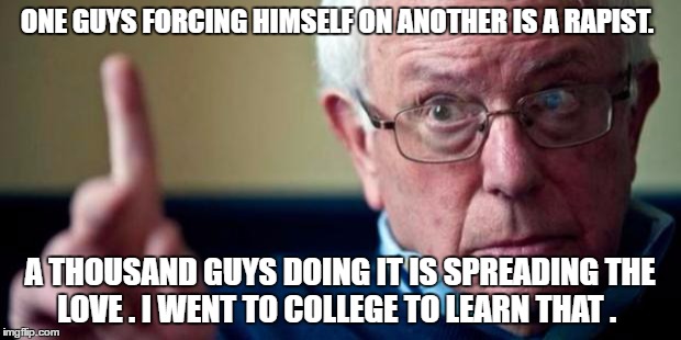 Bernie Sanders | ONE GUYS FORCING HIMSELF ON ANOTHER IS A RAPIST. A THOUSAND GUYS DOING IT IS SPREADING THE LOVE . I WENT TO COLLEGE TO LEARN THAT . | image tagged in bernie sanders | made w/ Imgflip meme maker