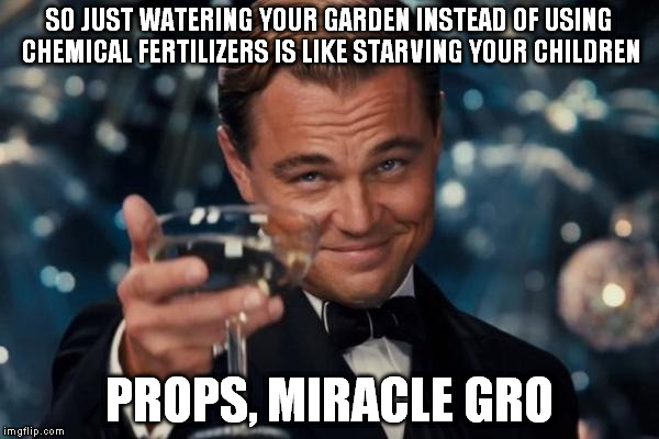 Leonardo Dicaprio Cheers | SO JUST WATERING YOUR GARDEN INSTEAD OF USING CHEMICAL FERTILIZERS IS LIKE STARVING YOUR CHILDREN; PROPS, MIRACLE GRO | image tagged in memes,leonardo dicaprio cheers | made w/ Imgflip meme maker