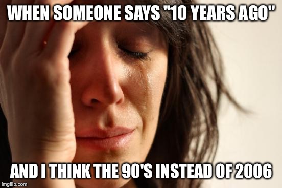 First World Problems Meme | WHEN SOMEONE SAYS "10 YEARS AGO"; AND I THINK THE 90'S INSTEAD OF 2006 | image tagged in memes,first world problems | made w/ Imgflip meme maker