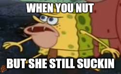 Spongegar | WHEN YOU NUT; BUT SHE STILL SUCKIN | image tagged in caveman spongebob,scumbag | made w/ Imgflip meme maker