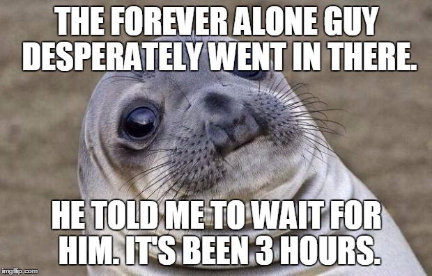 Awkward Moment Sealion Meme | THE FOREVER ALONE GUY DESPERATELY WENT IN THERE. HE TOLD ME TO WAIT FOR HIM. IT'S BEEN 3 HOURS. | image tagged in memes,awkward moment sealion | made w/ Imgflip meme maker