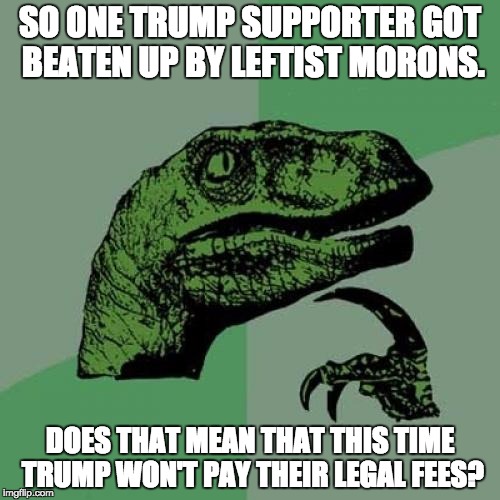 Philosoraptor | SO ONE TRUMP SUPPORTER GOT BEATEN UP BY LEFTIST MORONS. DOES THAT MEAN THAT THIS TIME TRUMP WON'T PAY THEIR LEGAL FEES? | image tagged in memes,philosoraptor | made w/ Imgflip meme maker