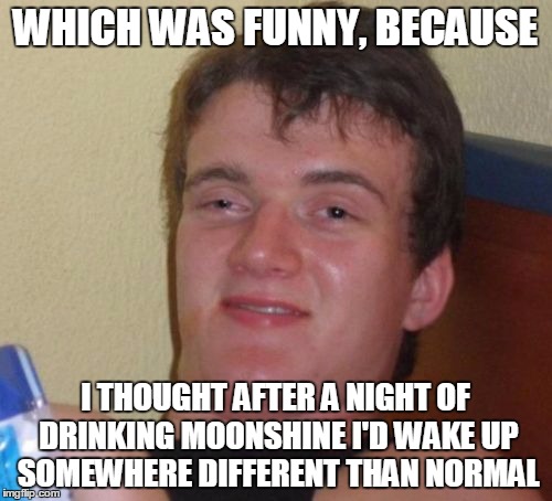 10 Guy Meme | WHICH WAS FUNNY, BECAUSE I THOUGHT AFTER A NIGHT OF DRINKING MOONSHINE I'D WAKE UP SOMEWHERE DIFFERENT THAN NORMAL | image tagged in memes,10 guy | made w/ Imgflip meme maker