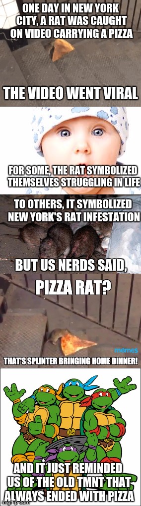 ONE DAY IN NEW YORK CITY, A RAT WAS CAUGHT ON VIDEO CARRYING A PIZZA; THE VIDEO WENT VIRAL; FOR SOME, THE RAT SYMBOLIZED THEMSELVES STRUGGLING IN LIFE; TO OTHERS, IT SYMBOLIZED NEW YORK'S RAT INFESTATION; BUT US NERDS SAID, AND IT JUST REMINDED US OF THE OLD TMNT THAT ALWAYS ENDED WITH PIZZA | made w/ Imgflip meme maker