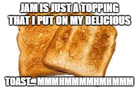 Toast | JAM IS JUST A TOPPING THAT I PUT ON MY DELICIOUS; TOAST... MMMHMMMMHMHMMM | image tagged in toast | made w/ Imgflip meme maker