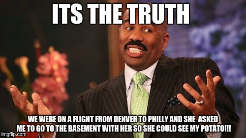 Steve Harvey | ITS THE TRUTH; WE WERE ON A FLIGHT FROM DENVER TO PHILLY AND SHE  ASKED ME TO GO TO THE BASEMENT WITH HER SO SHE COULD SEE MY POTATO!!! | image tagged in memes,steve harvey | made w/ Imgflip meme maker