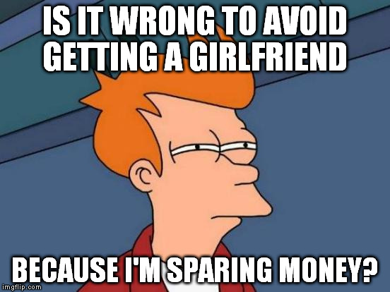 I need cash for dentist's bills... And for a trip for the Oktober fest. | IS IT WRONG TO AVOID GETTING A GIRLFRIEND; BECAUSE I'M SPARING MONEY? | image tagged in memes,futurama fry | made w/ Imgflip meme maker