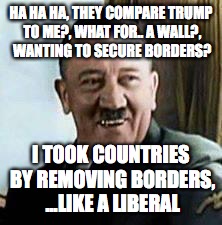 laughing hitler | HA HA HA, THEY COMPARE TRUMP TO ME?, WHAT FOR.. A WALL?, WANTING TO SECURE BORDERS? I TOOK COUNTRIES BY REMOVING BORDERS, ...LIKE A LIBERAL | image tagged in laughing hitler | made w/ Imgflip meme maker